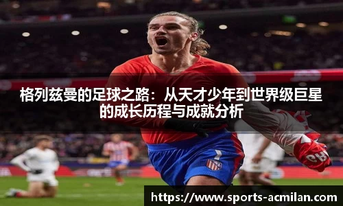 格列兹曼的足球之路:从天才少年到世界级巨星的成长历程与成就分析